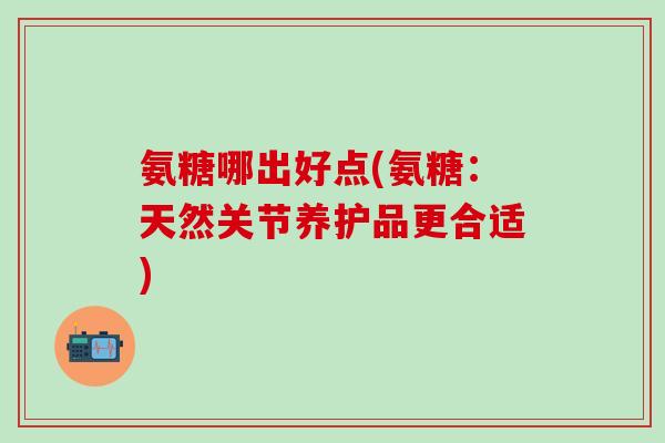氨糖哪出好点(氨糖:天然关节养护品更合适)-第1张图片-氨糖科普网 氨糖哪出好点(氨糖:天然关节养护品更合适)-第1张图片-氨糖科普网