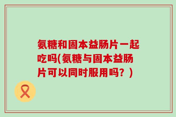 氨糖和固本益肠片一起吃吗(氨糖与固本益肠片可以同时服用吗？)-第1张图片-氨糖科普网