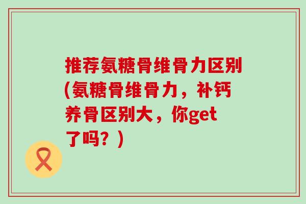 推荐氨糖骨维骨力区别(氨糖骨维骨力，补钙养骨区别大，你get了吗？)-第1张图片-氨糖科普网