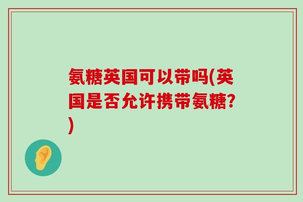 氨糖英国可以带吗(英国是否允许携带氨糖?)-第1张图片-氨糖科普网 氨糖英国可以带吗(英国是否允许携带氨糖?)-第1张图片-氨糖科普网