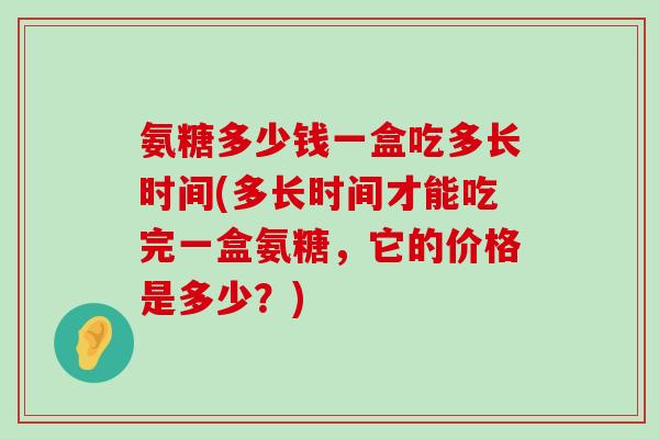 氨糖多少钱一盒吃多长时间(多长时间才能吃完一盒氨糖,它的价格是多少?)-第1张图片-氨糖科普网 氨糖多少钱一盒吃多长时间(多长时间才能吃完一盒氨糖,它的价格是多少?)-第1张图片-氨糖科普网