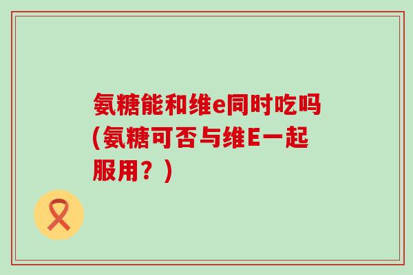 氨糖能和维e同时吃吗(氨糖可否与维E一起服用？)-第1张图片-氨糖科普网