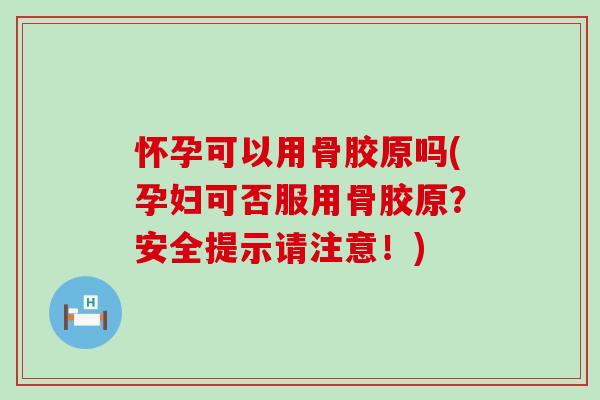 怀孕可以用骨胶原吗(孕妇可否服用骨胶原？安全提示请注意！)-第1张图片-氨糖科普网