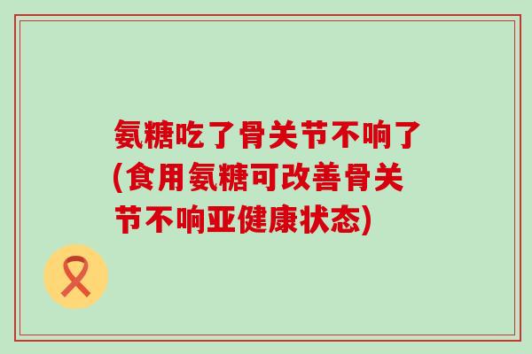 氨糖吃了骨关节不响了(食用氨糖可改善骨关节不响亚健康状态)-第1张图片-氨糖科普网