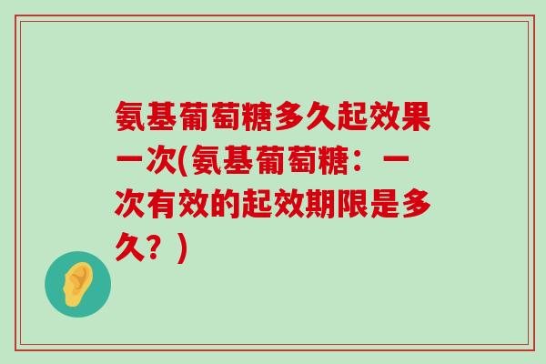氨基葡萄糖多久起效果一次(氨基葡萄糖：一次有效的起效期限是多久？)-第1张图片-氨糖科普网