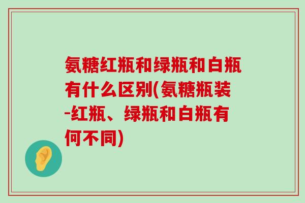 氨糖红瓶和绿瓶和白瓶有什么区别(氨糖瓶装-红瓶、绿瓶和白瓶有何不同)-第1张图片-氨糖科普网