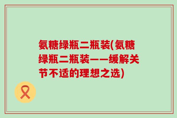氨糖绿瓶二瓶装(氨糖绿瓶二瓶装——缓解关节不适的理想之选)-第1张图片-氨糖科普网 氨糖绿瓶二瓶装(氨糖绿瓶二瓶装——缓解关节不适的理想之选)-第1张图片-氨糖科普网
