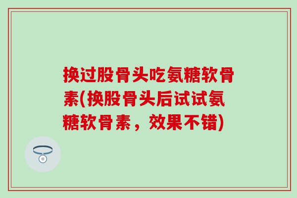 换过股骨头吃氨糖软骨素(换股骨头后试试氨糖软骨素,效果不错)-第1张图片-氨糖科普网 换过股骨头吃氨糖软骨素(换股骨头后试试氨糖软骨素,效果不错)-第1张图片-氨糖科普网