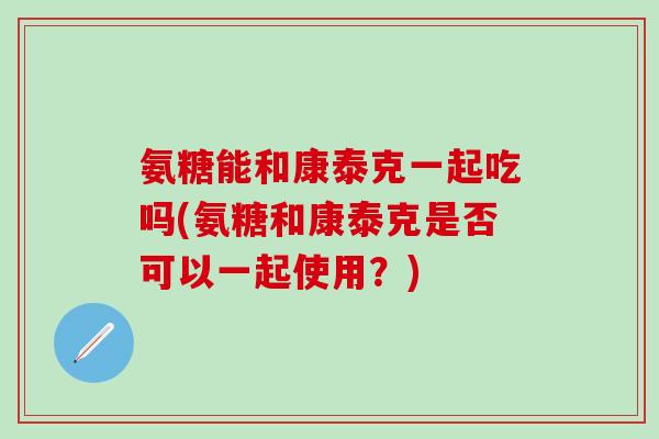 氨糖能和康泰克一起吃吗(氨糖和康泰克是否可以一起使用?)-第1张图片-氨糖科普网 氨糖能和康泰克一起吃吗(氨糖和康泰克是否可以一起使用?)-第1张图片-氨糖科普网
