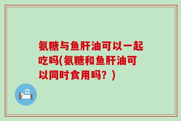 氨糖与鱼肝油可以一起吃吗(氨糖和鱼肝油可以同时食用吗？)-第1张图片-氨糖科普网
