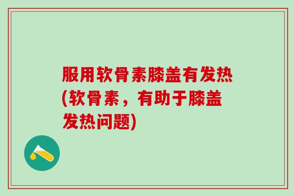 服用软骨素膝盖有发热(软骨素，有助于膝盖发热问题)-第1张图片-氨糖科普网
