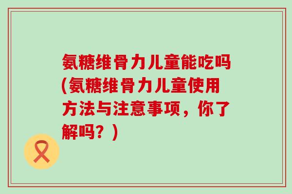 氨糖维骨力儿童能吃吗(氨糖维骨力儿童使用方法与注意事项,你了解吗?)-第1张图片-氨糖科普网 氨糖维骨力儿童能吃吗(氨糖维骨力儿童使用方法与注意事项,你了解吗?)-第1张图片-氨糖科普网