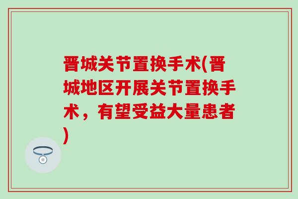 晋城关节置换手术(晋城地区开展关节置换手术,有望受益大量患者)-第1张图片-氨糖科普网 晋城关节置换手术(晋城地区开展关节置换手术,有望受益大量患者)-第1张图片-氨糖科普网
