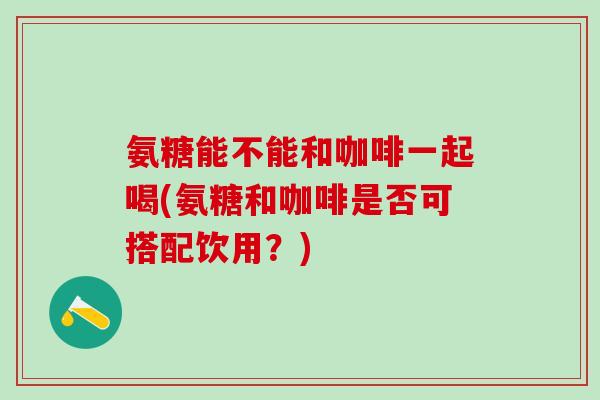 氨糖能不能和咖啡一起喝(氨糖和咖啡是否可搭配饮用?)-第1张图片-氨糖科普网 氨糖能不能和咖啡一起喝(氨糖和咖啡是否可搭配饮用?)-第1张图片-氨糖科普网