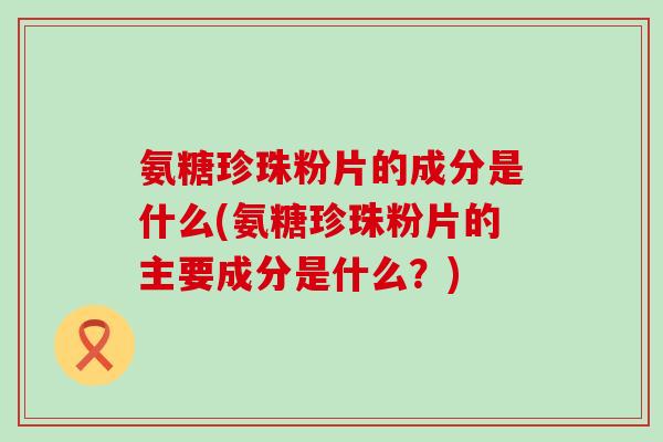氨糖珍珠粉片的成分是什么(氨糖珍珠粉片的主要成分是什么？)-第1张图片-氨糖科普网