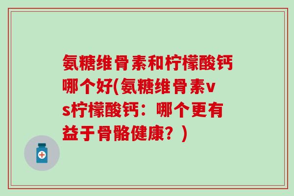 氨糖维骨素和柠檬酸钙哪个好(氨糖维骨素vs柠檬酸钙:哪个更有益于骨骼健康?)-第1张图片-氨糖科普网 氨糖维骨素和柠檬酸钙哪个好(氨糖维骨素vs柠檬酸钙:哪个更有益于骨骼健康?)-第1张图片-氨糖科普网