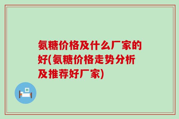氨糖价格及什么厂家的好(氨糖价格走势分析及推荐好厂家)-第1张图片-氨糖科普网 氨糖价格及什么厂家的好(氨糖价格走势分析及推荐好厂家)-第1张图片-氨糖科普网
