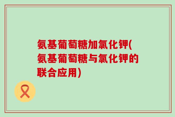 氨基葡萄糖加氯化钾(氨基葡萄糖与氯化钾的联合应用)-第1张图片-氨糖科普网