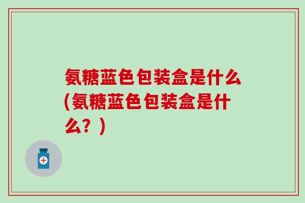 氨糖蓝色包装盒是什么(氨糖蓝色包装盒是什么?)-第1张图片-氨糖科普网 氨糖蓝色包装盒是什么(氨糖蓝色包装盒是什么?)-第1张图片-氨糖科普网