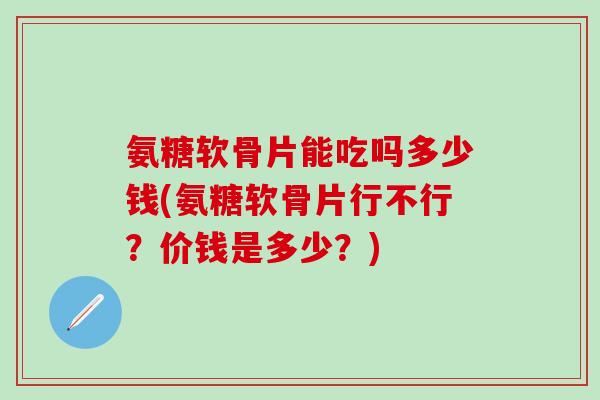 氨糖软骨片能吃吗多少钱(氨糖软骨片行不行?价钱是多少?)-第1张图片-氨糖科普网 氨糖软骨片能吃吗多少钱(氨糖软骨片行不行?价钱是多少?)-第1张图片-氨糖科普网