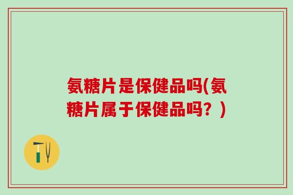 氨糖片是保健品吗(氨糖片属于保健品吗?)-第1张图片-氨糖科普网 氨糖片是保健品吗(氨糖片属于保健品吗?)-第1张图片-氨糖科普网