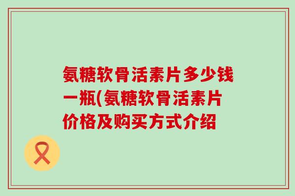氨糖软骨活素片多少钱一瓶(氨糖软骨活素片价格及购买方式介绍-第1张图片-氨糖科普网 氨糖软骨活素片多少钱一瓶(氨糖软骨活素片价格及购买方式介绍-第1张图片-氨糖科普网