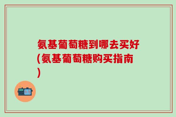 氨基葡萄糖到哪去买好(氨基葡萄糖购买指南)-第1张图片-氨糖科普网 氨基葡萄糖到哪去买好(氨基葡萄糖购买指南)-第1张图片-氨糖科普网