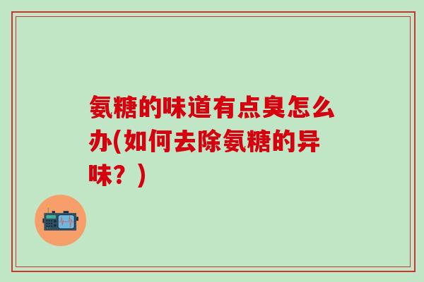 氨糖的味道有点臭怎么办(如何去除氨糖的异味?)-第1张图片-氨糖科普网 氨糖的味道有点臭怎么办(如何去除氨糖的异味?)-第1张图片-氨糖科普网
