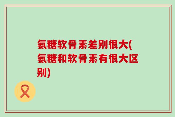 氨糖软骨素差别很大(氨糖和软骨素有很大区别)-第1张图片-氨糖科普网