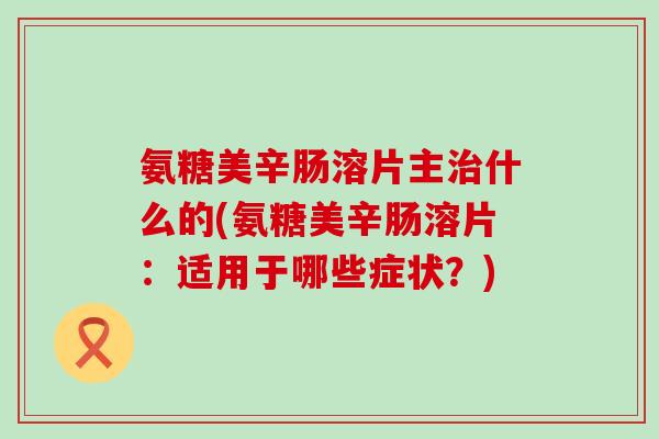 氨糖美辛肠溶片主治什么的(氨糖美辛肠溶片:适用于哪些症状?)-第1张图片-氨糖科普网 氨糖美辛肠溶片主治什么的(氨糖美辛肠溶片:适用于哪些症状?)-第1张图片-氨糖科普网