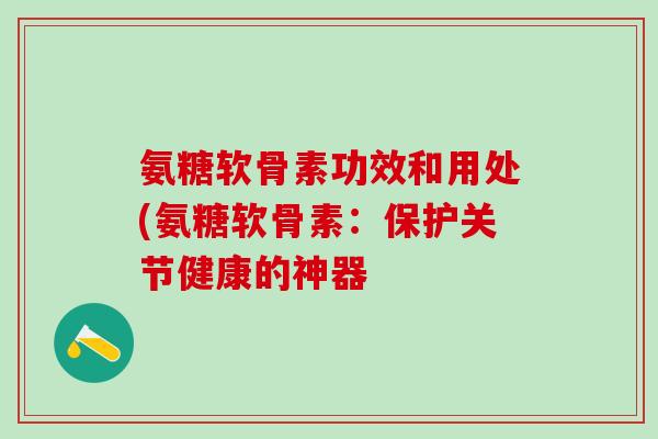 氨糖软骨素功效和用处(氨糖软骨素:保护关节健康的神器-第1张图片-氨糖科普网 氨糖软骨素功效和用处(氨糖软骨素:保护关节健康的神器-第1张图片-氨糖科普网