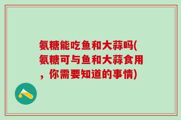 氨糖能吃鱼和大蒜吗(氨糖可与鱼和大蒜食用,你需要知道的事情)-第1张图片-氨糖科普网 氨糖能吃鱼和大蒜吗(氨糖可与鱼和大蒜食用,你需要知道的事情)-第1张图片-氨糖科普网