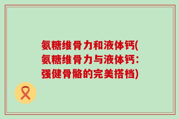 氨糖维骨力和液体钙(氨糖维骨力与液体钙:强健骨骼的完美搭档)-第1张图片-氨糖科普网 氨糖维骨力和液体钙(氨糖维骨力与液体钙:强健骨骼的完美搭档)-第1张图片-氨糖科普网