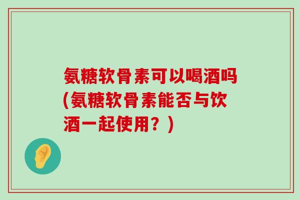 氨糖软骨素可以喝酒吗(氨糖软骨素能否与饮酒一起使用?)-第1张图片-氨糖科普网 氨糖软骨素可以喝酒吗(氨糖软骨素能否与饮酒一起使用?)-第1张图片-氨糖科普网