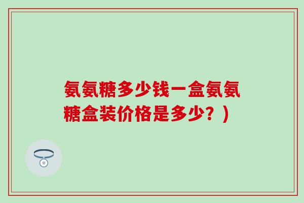 氨氨糖多少钱一盒氨氨糖盒装价格是多少?)-第1张图片-氨糖科普网 氨氨糖多少钱一盒氨氨糖盒装价格是多少?)-第1张图片-氨糖科普网