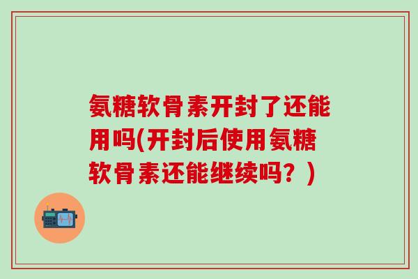 氨糖软骨素开封了还能用吗(开封后使用氨糖软骨素还能继续吗?)-第1张图片-氨糖科普网 氨糖软骨素开封了还能用吗(开封后使用氨糖软骨素还能继续吗?)-第1张图片-氨糖科普网
