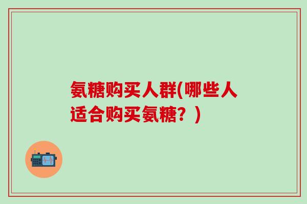 氨糖购买人群(哪些人适合购买氨糖?)-第1张图片-氨糖科普网 氨糖购买人群(哪些人适合购买氨糖?)-第1张图片-氨糖科普网