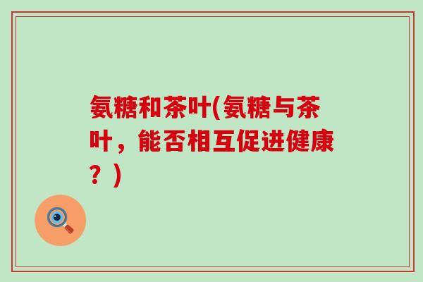 氨糖和茶叶(氨糖与茶叶，能否相互促进健康？)-第1张图片-氨糖科普网