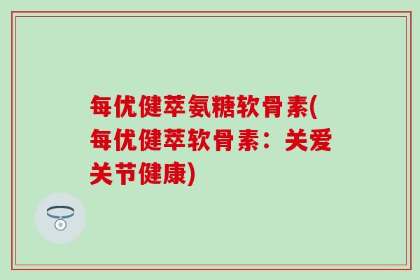 每优健萃氨糖软骨素(每优健萃软骨素:关爱关节健康)-第1张图片-氨糖科普网 每优健萃氨糖软骨素(每优健萃软骨素:关爱关节健康)-第1张图片-氨糖科普网