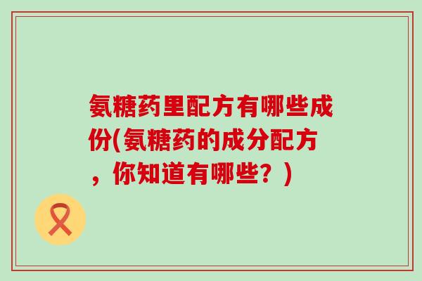 氨糖药里配方有哪些成份(氨糖药的成分配方,你知道有哪些?)-第1张图片-氨糖科普网 氨糖药里配方有哪些成份(氨糖药的成分配方,你知道有哪些?)-第1张图片-氨糖科普网