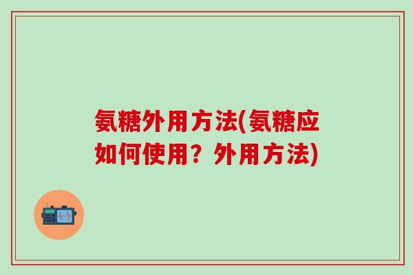 氨糖外用方法(氨糖应如何使用？外用方法)-第1张图片-氨糖科普网