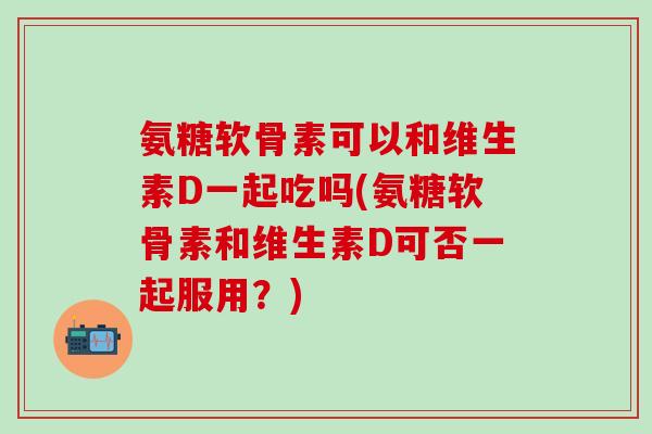 氨糖软骨素可以和维生素D一起吃吗(氨糖软骨素和维生素D可否一起服用?)-第1张图片-氨糖科普网 氨糖软骨素可以和维生素D一起吃吗(氨糖软骨素和维生素D可否一起服用?)-第1张图片-氨糖科普网