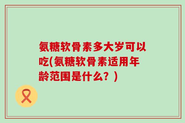 氨糖软骨素多大岁可以吃(氨糖软骨素适用年龄范围是什么?)-第1张图片-氨糖科普网 氨糖软骨素多大岁可以吃(氨糖软骨素适用年龄范围是什么?)-第1张图片-氨糖科普网