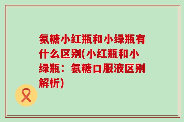 氨糖小红瓶和小绿瓶有什么区别(小红瓶和小绿瓶:氨糖口服液区别解析)-第1张图片-氨糖科普网 氨糖小红瓶和小绿瓶有什么区别(小红瓶和小绿瓶:氨糖口服液区别解析)-第1张图片-氨糖科普网