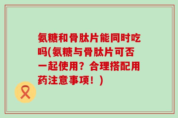 氨糖和骨肽片能同时吃吗(氨糖与骨肽片可否一起使用？合理搭配用药注意事项！)-第1张图片-氨糖科普网