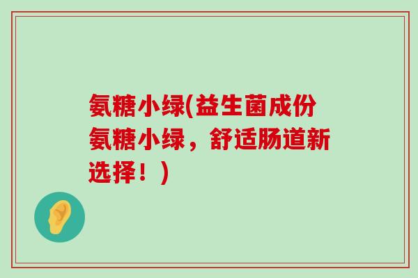 氨糖小绿(益生菌成份氨糖小绿,舒适肠道新选择!)-第1张图片-氨糖科普网 氨糖小绿(益生菌成份氨糖小绿,舒适肠道新选择!)-第1张图片-氨糖科普网