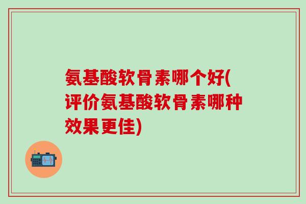 氨基酸软骨素哪个好(评价氨基酸软骨素哪种效果更佳)-第1张图片-氨糖科普网 氨基酸软骨素哪个好(评价氨基酸软骨素哪种效果更佳)-第1张图片-氨糖科普网