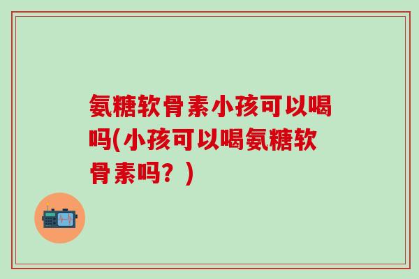 氨糖软骨素小孩可以喝吗(小孩可以喝氨糖软骨素吗?)-第1张图片-氨糖科普网 氨糖软骨素小孩可以喝吗(小孩可以喝氨糖软骨素吗?)-第1张图片-氨糖科普网