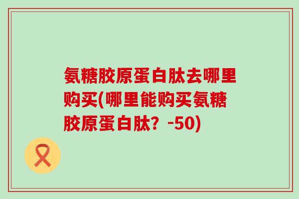 氨糖胶原蛋白肽去哪里购买(哪里能购买氨糖胶原蛋白肽?-50)-第1张图片-氨糖科普网 氨糖胶原蛋白肽去哪里购买(哪里能购买氨糖胶原蛋白肽?-50)-第1张图片-氨糖科普网