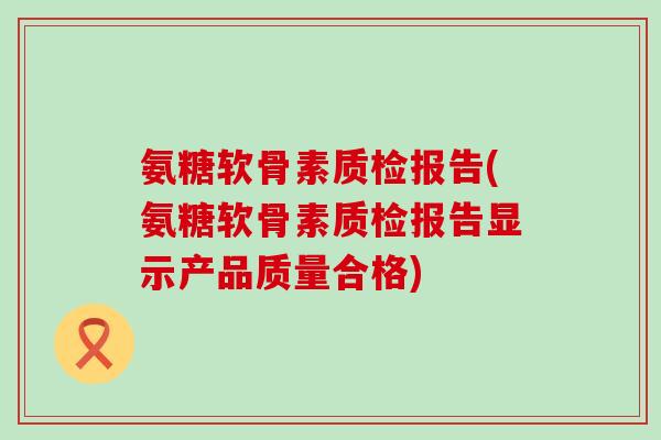氨糖软骨素质检报告(氨糖软骨素质检报告显示产品质量合格)-第1张图片-氨糖科普网 氨糖软骨素质检报告(氨糖软骨素质检报告显示产品质量合格)-第1张图片-氨糖科普网